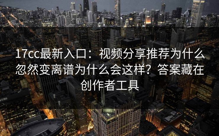 17cc最新入口:视频分享推荐为什么忽然变离谱为什么会这样?答案藏在创作者工具 17cc最新入口:视频分享推荐为什么忽然变离谱为什么会这样?答案藏在创作者工具